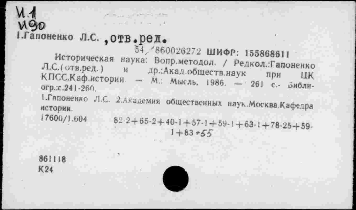 ﻿м
1.Гапоненко Л.С. ,ОТВ.реЛ.
5Ъ'860026272 ШИФР: 155868611
ЛС1отнИкл?Я НиУКа: Во.пРмет°Д°л- / Редкол..Гапоненко к пег и £д'	др.;Акад.обществ.наук при ЦК
»г"йГ,~ “ м“ль-1Мб - М| '■
историк"*0 ЛС’ 2Академия общественных наук.Москва.Кафедра
17600/).604	82 2+65-2+40-1 + 57-1 +59-!+63-1 +78-25+59
1+83
861118 К24